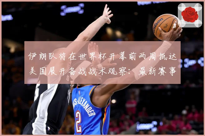 伊朗队将在世界杯开幕前两周抵达美国展开备战战术观察：最新赛事动态与深度分析