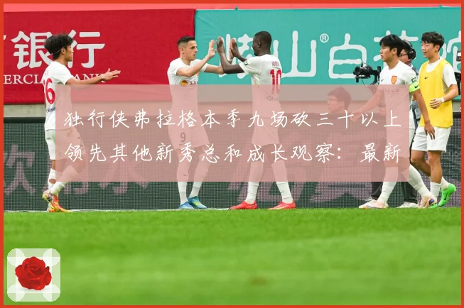 独行侠弗拉格本季九场砍三十以上领先其他新秀总和成长观察：最新赛事动态与深度分析