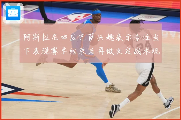 阿斯拉尼回应巴萨兴趣表示专注当下表现赛季结束后再做决定战术观察：最新赛事动态与深度分析
