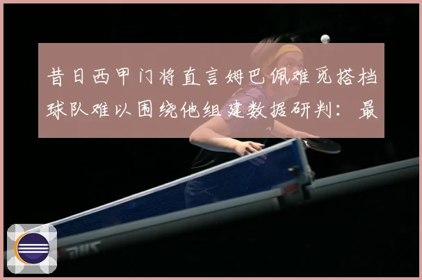 昔日西甲门将直言姆巴佩难觅搭档球队难以围绕他组建数据研判：最新赛事动态与深度分析