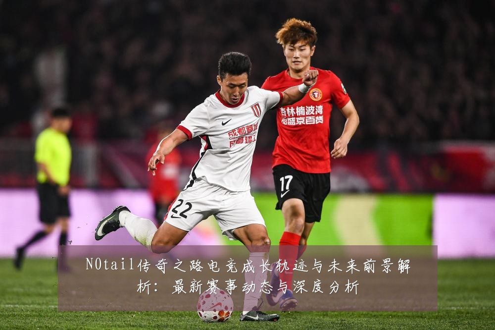 N0tail传奇之路电竞成长轨迹与未来前景解析：最新赛事动态与深度分析