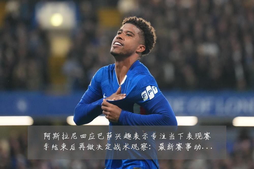 阿斯拉尼回应巴萨兴趣表示专注当下表现赛季结束后再做决定战术观察：最新赛事动态与深度分析